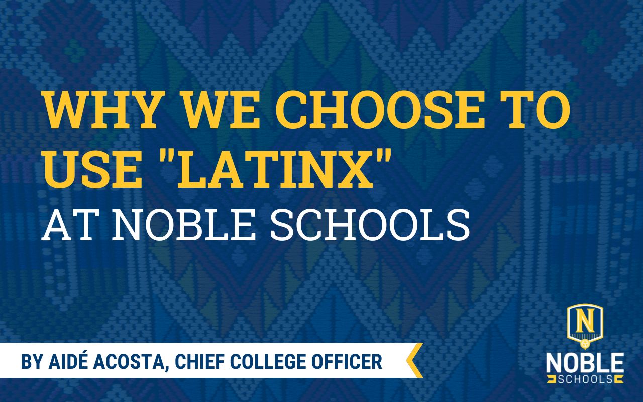 In this image, there is a background photo of a multi-colored fabric with geometric designs in it. On top of that is a transparent blue layer. On top of that is yellow and white text that reads "Why We Choose to Use Latinx at Noble Schools". On the bottom left, there is a white and yellow ribbon. Inside the ribbon is blue text that reads "By Aidé Acosta, Chief College Officer". The Noble Schools logo is in the bottom right corner.